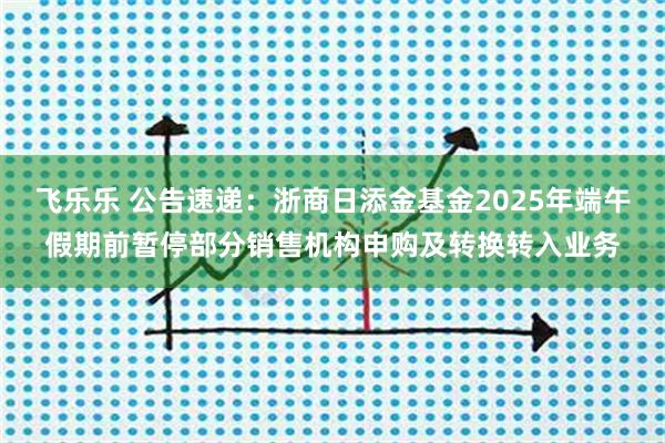 飞乐乐 公告速递：浙商日添金基金2025年端午假期前暂停部分销售机构申购及转换转入业务