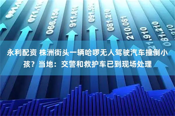 永利配资 株洲街头一辆哈啰无人驾驶汽车撞倒小孩？当地：交警和救护车已到现场处理