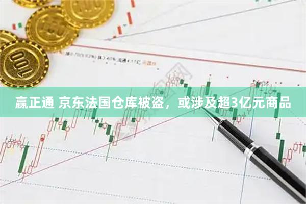 赢正通 京东法国仓库被盗，或涉及超3亿元商品