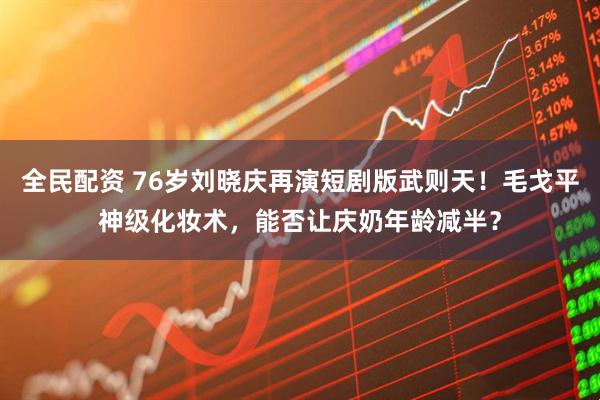 全民配资 76岁刘晓庆再演短剧版武则天！毛戈平神级化妆术，能否让庆奶年龄减半？