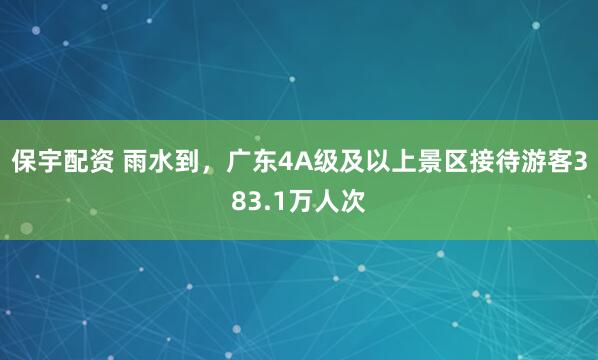 保宇配资 雨水到，广东4A级及以上景区接待游客383.1万人次