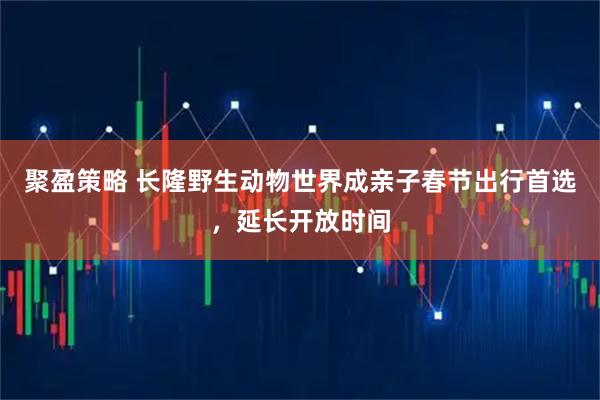 聚盈策略 长隆野生动物世界成亲子春节出行首选，延长开放时间