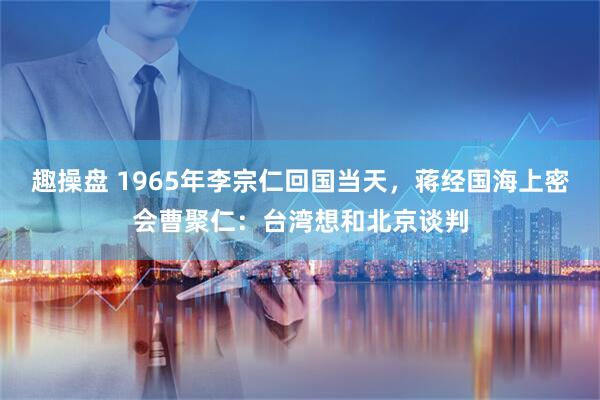 趣操盘 1965年李宗仁回国当天，蒋经国海上密会曹聚仁：台湾想和北京谈判