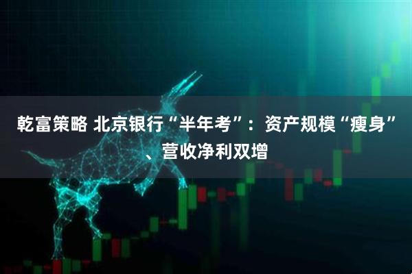 乾富策略 北京银行“半年考”：资产规模“瘦身”、营收净利双增